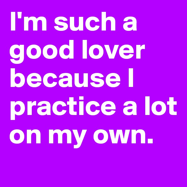 I'm such a good lover because I practice a lot on my own.