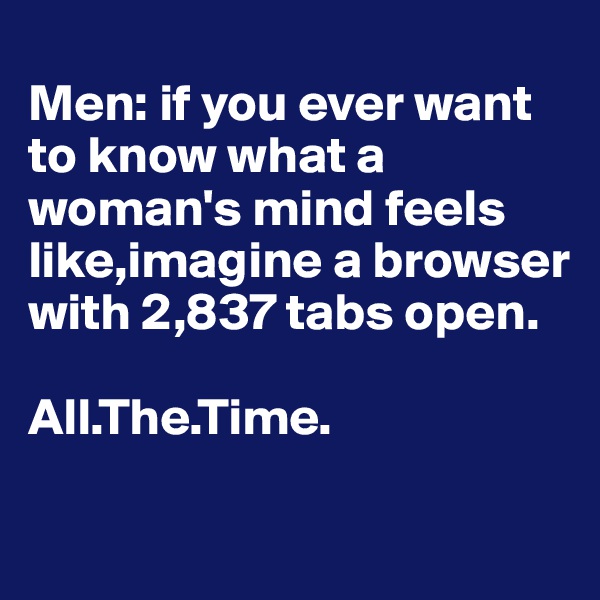 
Men: if you ever want to know what a woman's mind feels like,imagine a browser with 2,837 tabs open.

All.The.Time.


