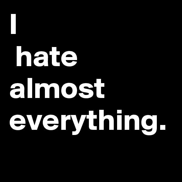 I
 hate almost everything.