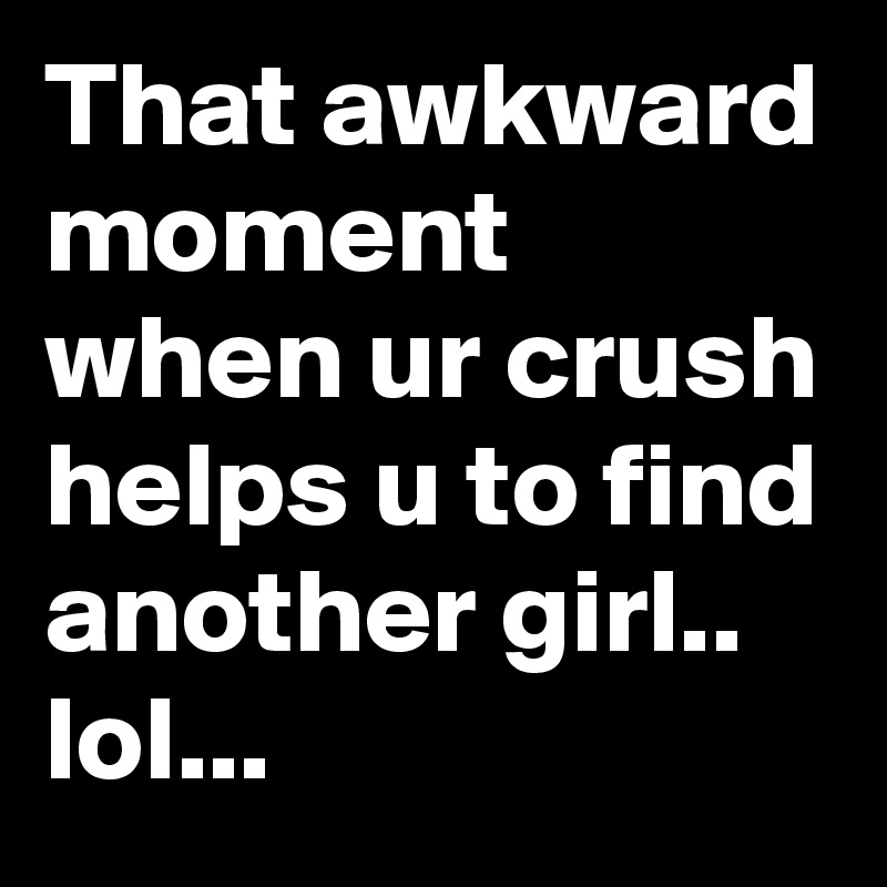 That awkward moment when ur crush helps u to find another girl.. lol...