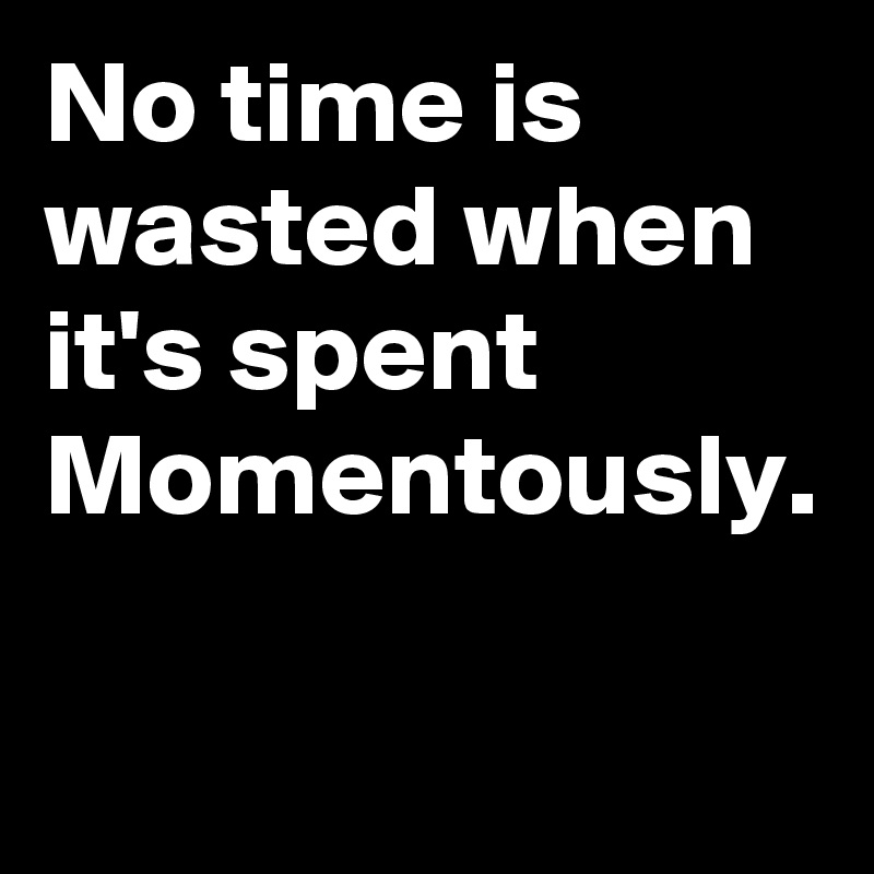 No time is wasted when it's spent Momentously.