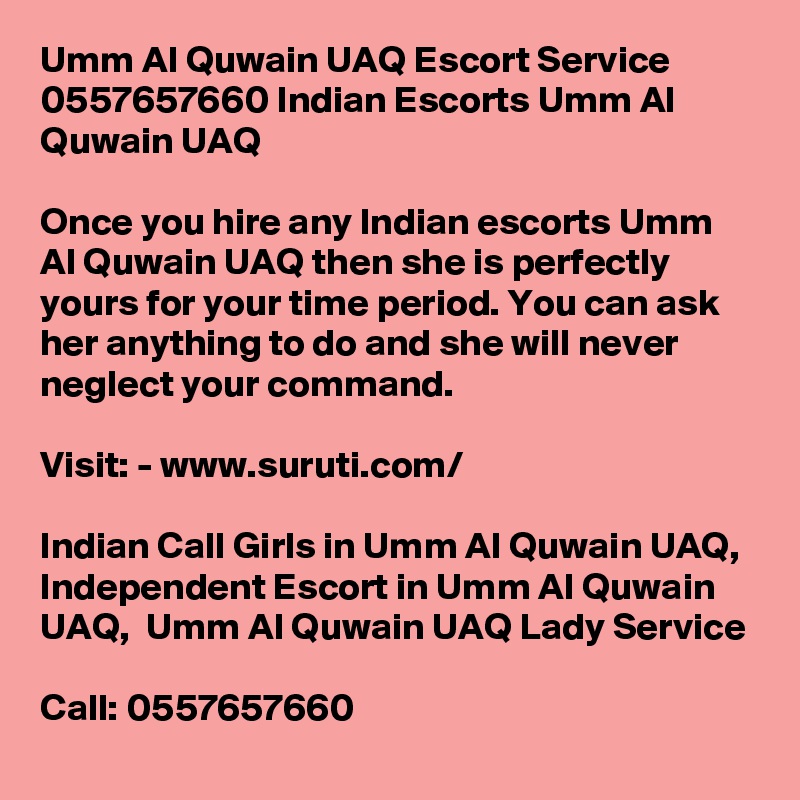 Umm Al Quwain UAQ Escort Service 0557657660 Indian Escorts Umm Al Quwain UAQ	

Once you hire any Indian escorts Umm Al Quwain UAQ then she is perfectly yours for your time period. You can ask her anything to do and she will never neglect your command. 

Visit: - www.suruti.com/

Indian Call Girls in Umm Al Quwain UAQ,  Independent Escort in Umm Al Quwain UAQ,  Umm Al Quwain UAQ Lady Service

Call: 0557657660