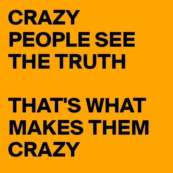 CRAZY PEOPLE SEE THE TRUTH

THAT'S WHAT MAKES THEM CRAZY