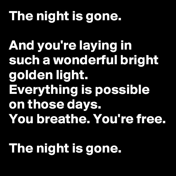 The night is gone.

And you're laying in such a wonderful bright golden light.
Everything is possible on those days.
You breathe. You're free.

The night is gone.