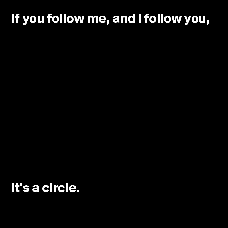 If you follow me, and I follow you,











it's a circle.