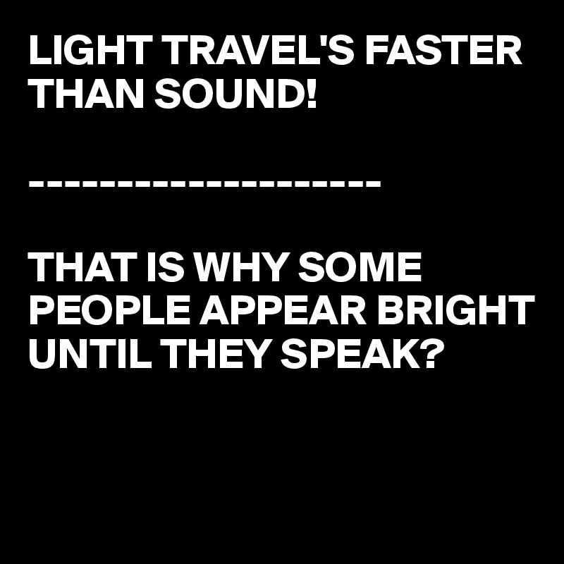 LIGHT TRAVEL'S FASTER THAN SOUND!

--------------------

THAT IS WHY SOME PEOPLE APPEAR BRIGHT UNTIL THEY SPEAK?


