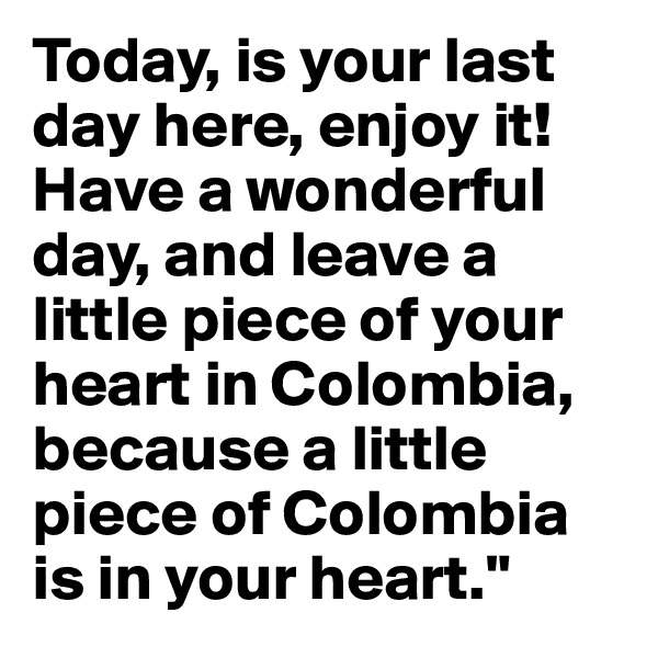 Today, is your last day here, enjoy it! Have a wonderful day, and leave a little piece of your heart in Colombia, because a little piece of Colombia is in your heart."