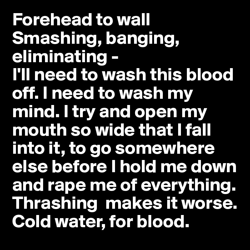 Forehead to wall
Smashing, banging, eliminating - 
I'll need to wash this blood off. I need to wash my mind. I try and open my mouth so wide that I fall into it, to go somewhere else before I hold me down and rape me of everything. Thrashing  makes it worse. Cold water, for blood.