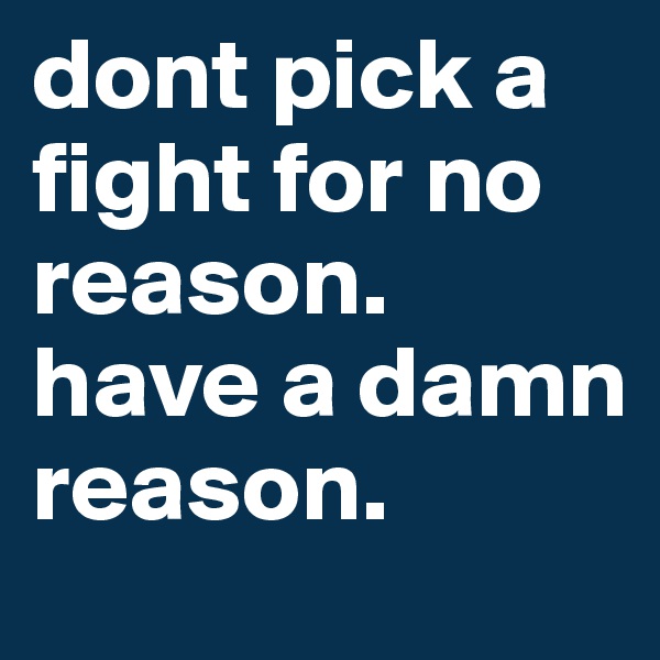 dont pick a fight for no reason. have a damn reason. 