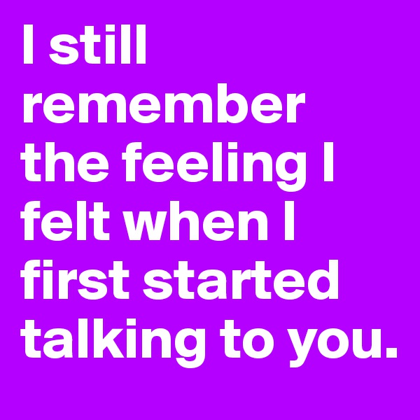 I still remember the feeling I felt when I first started talking to you.