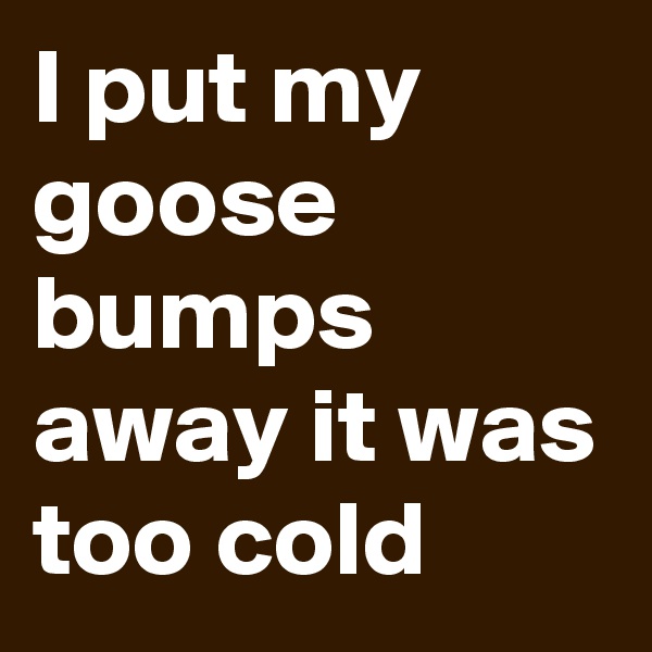 I put my goose bumps away it was too cold
