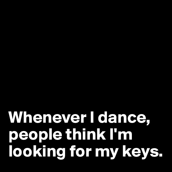 





Whenever I dance, people think I'm 
looking for my keys. 