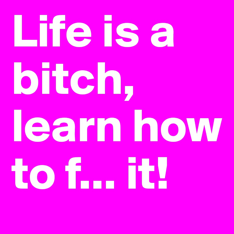 Life is a bitch, learn how to f... it!