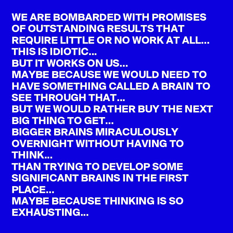 WE ARE BOMBARDED WITH PROMISES OF OUTSTANDING RESULTS THAT REQUIRE LITTLE OR NO WORK AT ALL...
THIS IS IDIOTIC...
BUT IT WORKS ON US...
MAYBE BECAUSE WE WOULD NEED TO HAVE SOMETHING CALLED A BRAIN TO SEE THROUGH THAT...
BUT WE WOULD RATHER BUY THE NEXT BIG THING TO GET... 
BIGGER BRAINS MIRACULOUSLY OVERNIGHT WITHOUT HAVING TO THINK...
THAN TRYING TO DEVELOP SOME SIGNIFICANT BRAINS IN THE FIRST PLACE...
MAYBE BECAUSE THINKING IS SO EXHAUSTING...