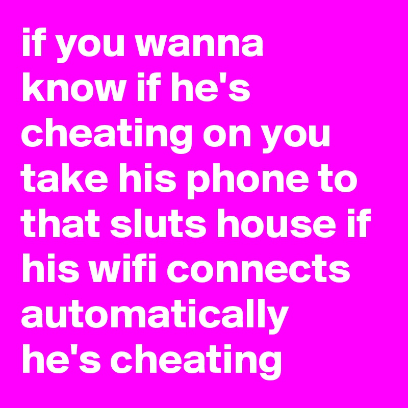if you wanna know if he's cheating on you take his phone to that sluts house if his wifi connects automatically he's cheating