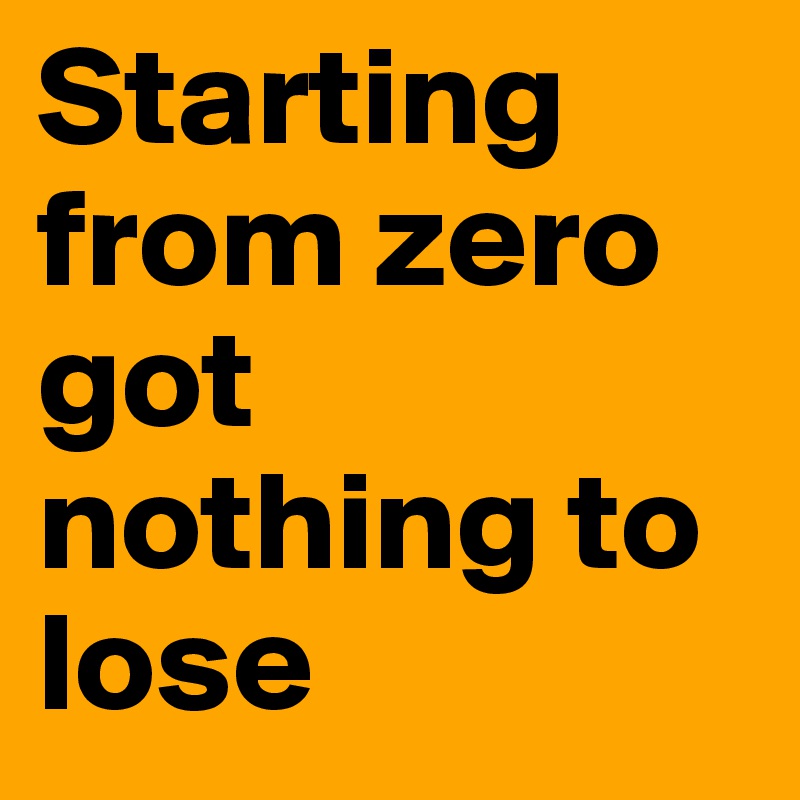 Starting from zero got nothing to lose