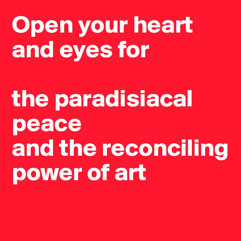 Open your heart and eyes for 

the paradisiacal peace 
and the reconciling power of art
