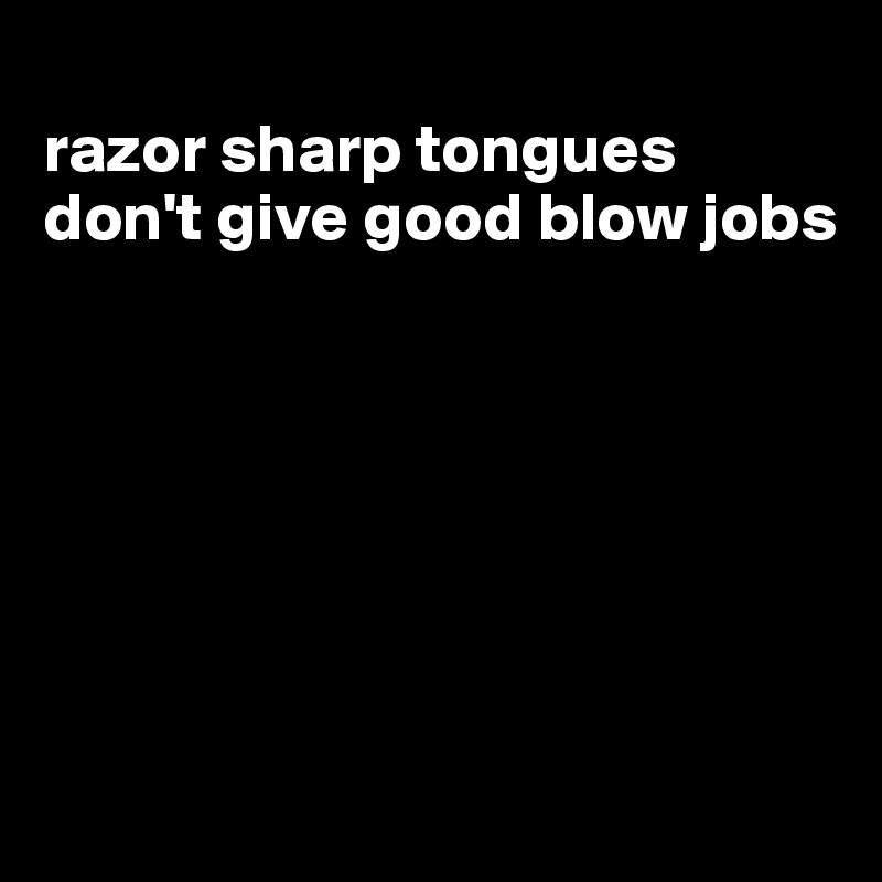 
razor sharp tongues don't give good blow jobs







