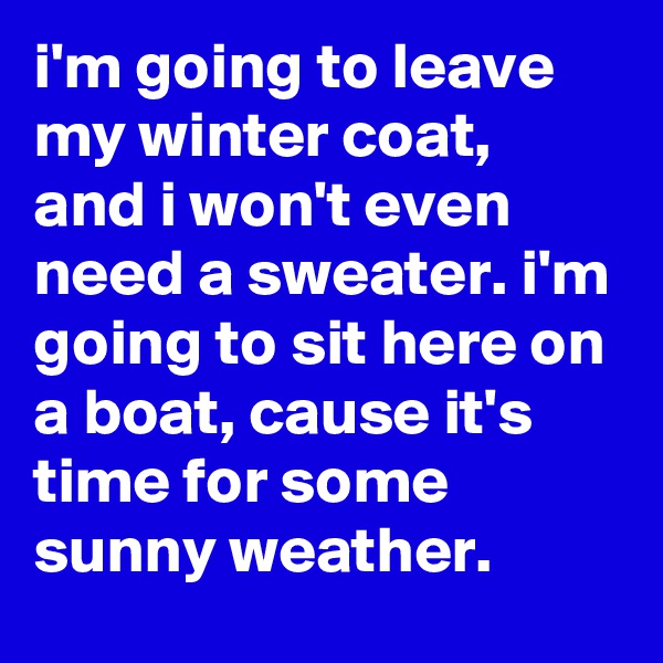 i'm going to leave my winter coat, and i won't even need a sweater. i'm going to sit here on a boat, cause it's time for some sunny weather.