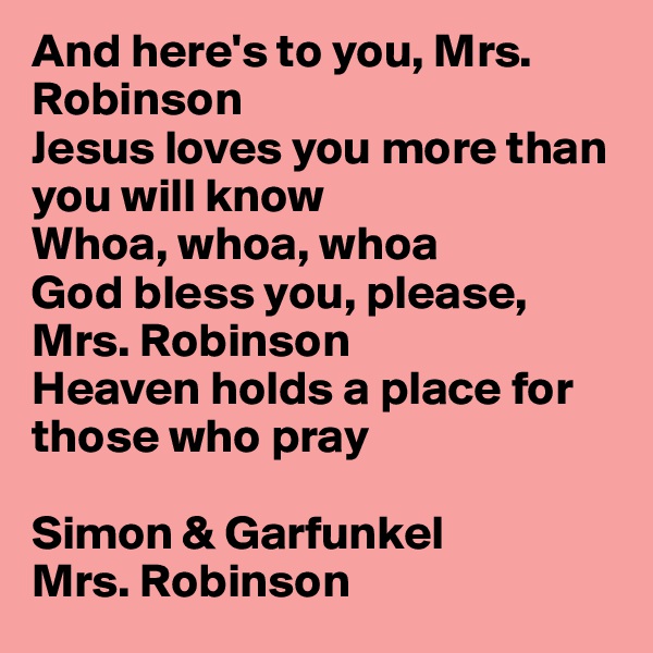 And here's to you, Mrs. Robinson 
Jesus loves you more than you will know 
Whoa, whoa, whoa 
God bless you, please, Mrs. Robinson 
Heaven holds a place for those who pray 

Simon & Garfunkel
Mrs. Robinson