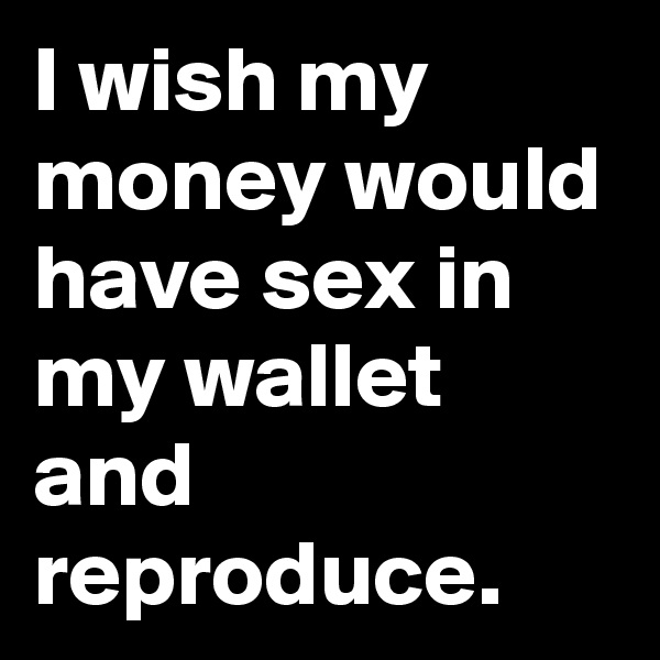 I wish my money would have sex in my wallet and reproduce.