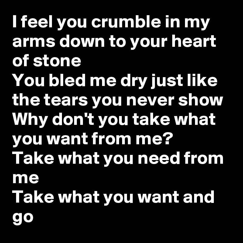 I feel you crumble in my arms down to your heart of stone
You bled me dry just like the tears you never show
Why don't you take what you want from me?
Take what you need from me
Take what you want and go
