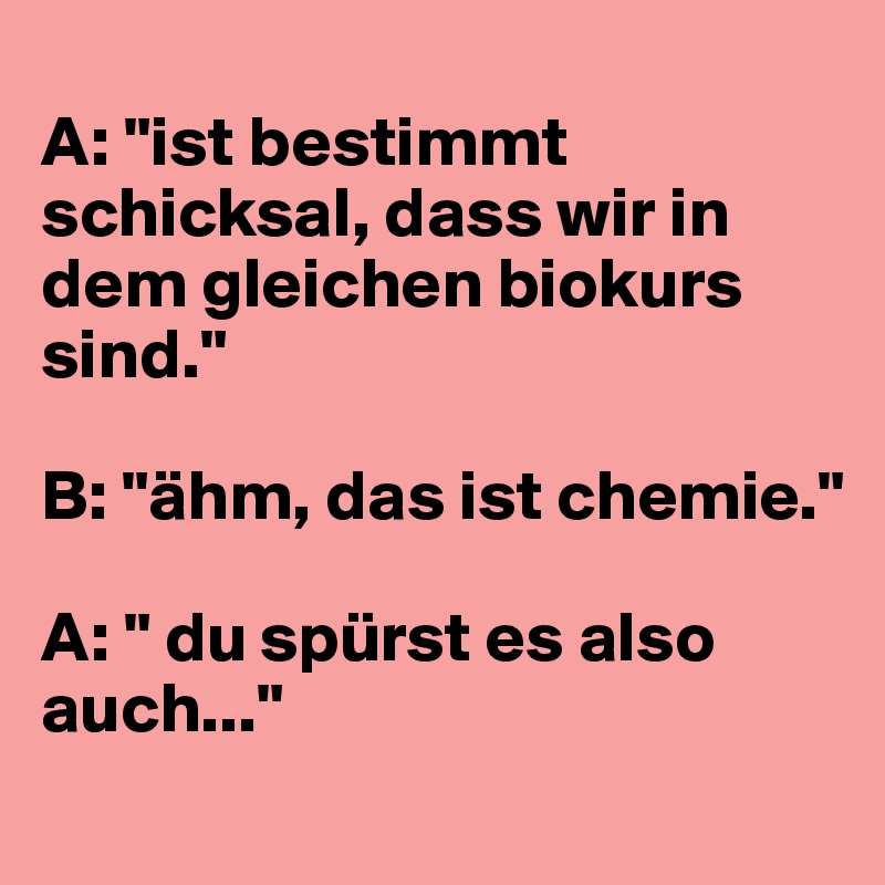 
A: "ist bestimmt schicksal, dass wir in dem gleichen biokurs sind."

B: "ähm, das ist chemie."

A: " du spürst es also auch..."
