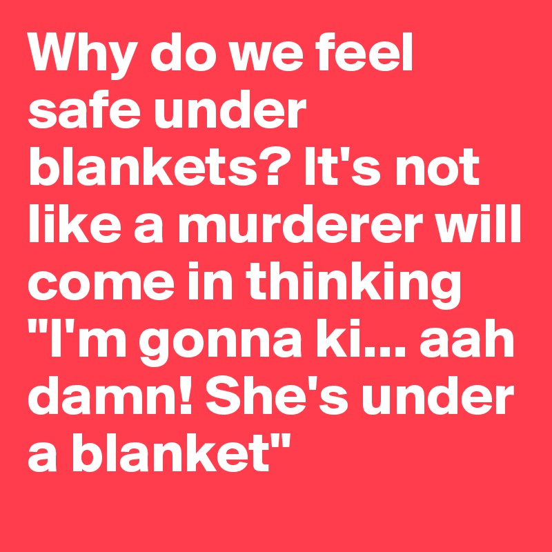 Why do we feel safe under blankets? It's not like a murderer will come in thinking "I'm gonna ki... aah damn! She's under a blanket"