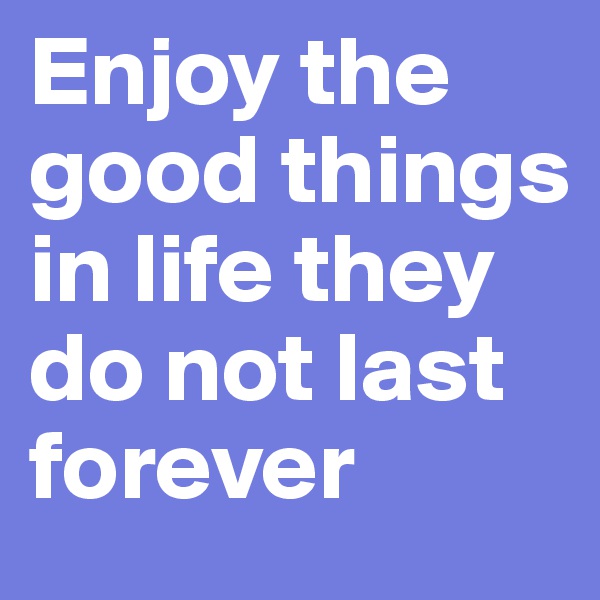 Enjoy the good things in life they do not last forever