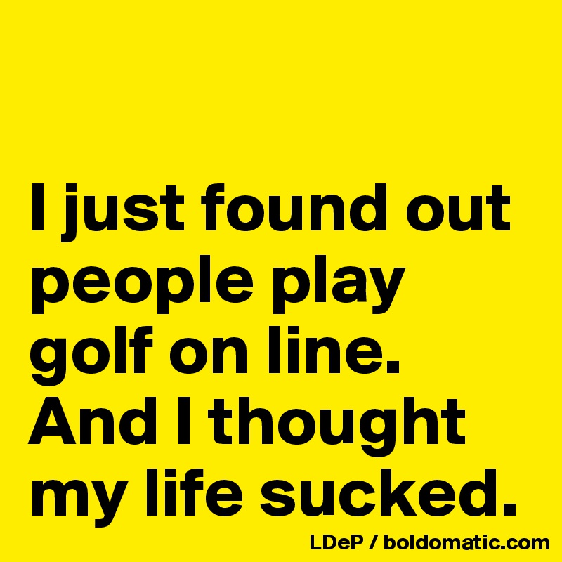 

I just found out people play golf on line. 
And I thought my life sucked. 