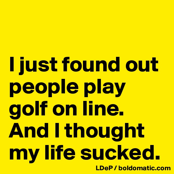 

I just found out people play golf on line. 
And I thought my life sucked. 