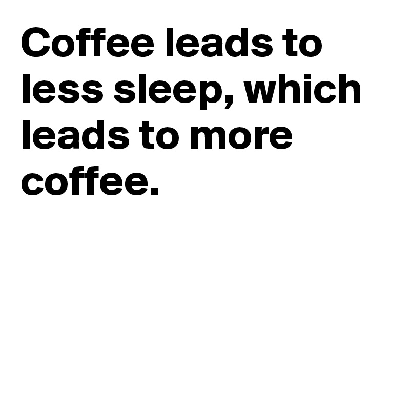 Coffee leads to less sleep, which leads to more coffee.                  



