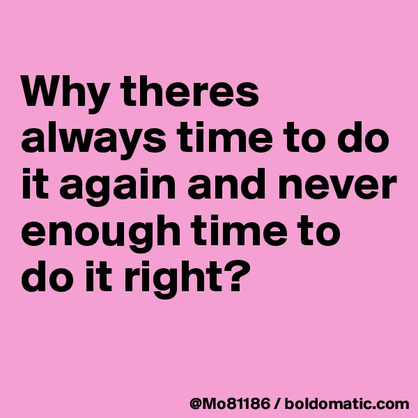 
Why theres always time to do it again and never enough time to do it right? 
