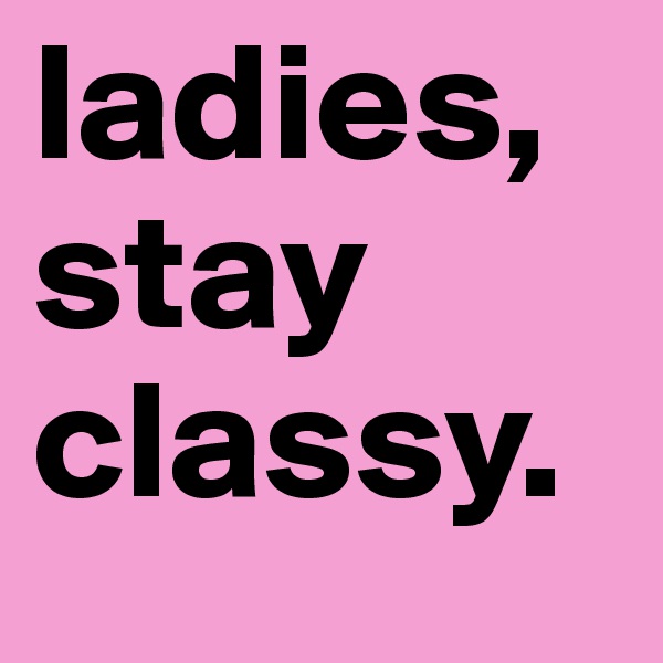 ladies, stay classy. 