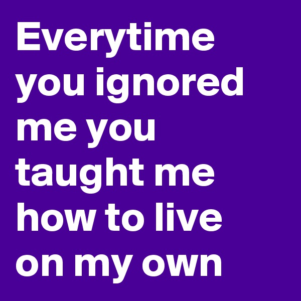 Everytime you ignored me you taught me how to live on my own