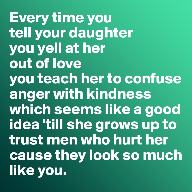 Every time you 
tell your daughter 
you yell at her 
out of love 
you teach her to confuse 
anger with kindness
which seems like a good idea 'till she grows up to 
trust men who hurt her 
cause they look so much 
like you.
