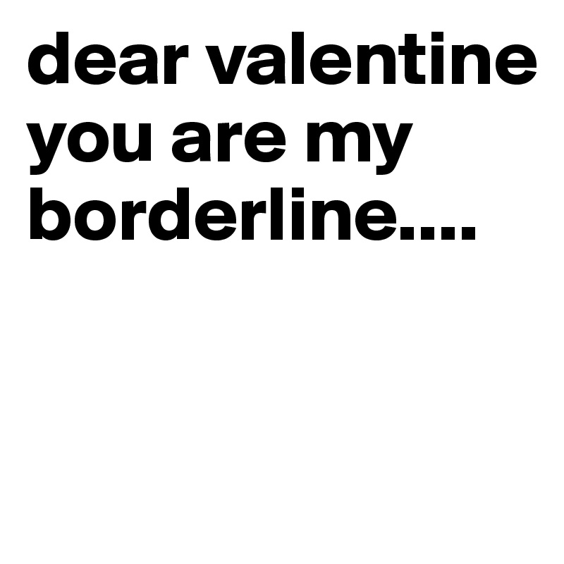dear valentine you are my borderline....


