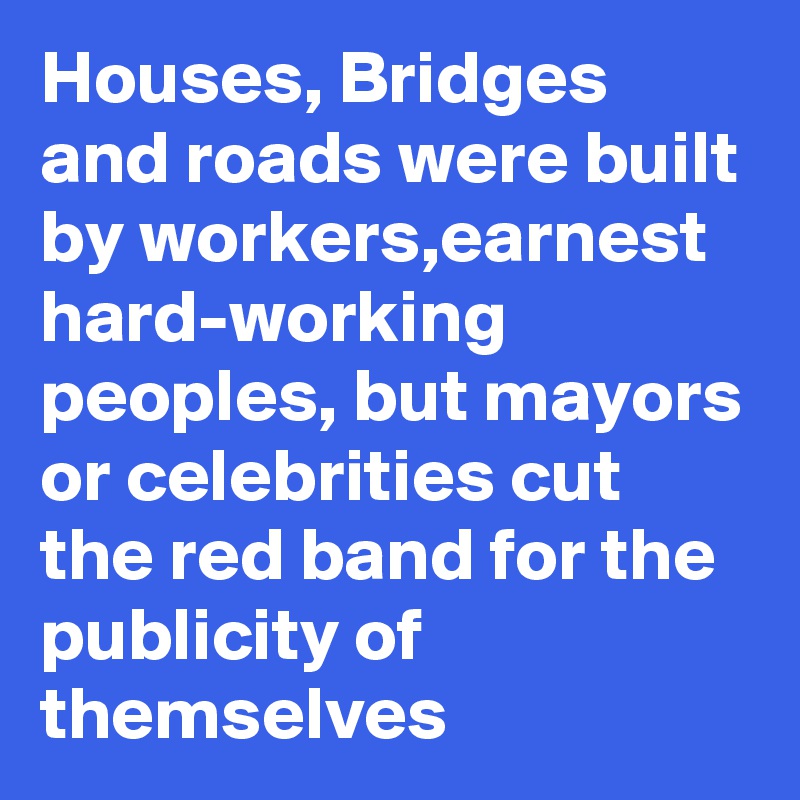 Houses, Bridges and roads were built by workers,earnest hard-working peoples, but mayors or celebrities cut the red band for the publicity of themselves 