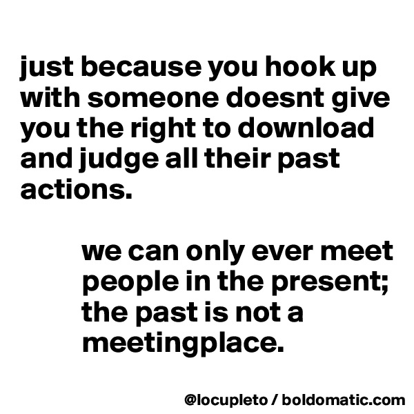 
just because you hook up with someone doesnt give you the right to download and judge all their past actions. 

          we can only ever meet 
          people in the present; 
          the past is not a 
          meetingplace.
