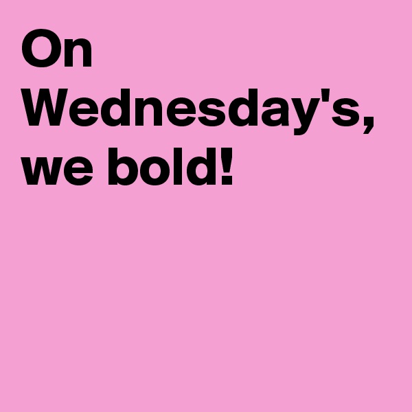 On Wednesday's, we bold! 