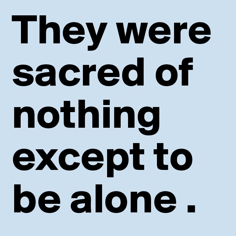 They were sacred of nothing except to be alone .