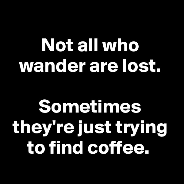 
Not all who wander are lost.

Sometimes they're just trying to find coffee. 
