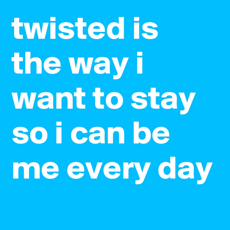 twisted is the way i want to stay so i can be me every day