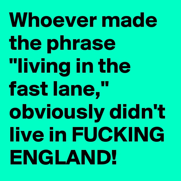 Whoever made the phrase "living in the fast lane," obviously didn't live in FUCKING ENGLAND!