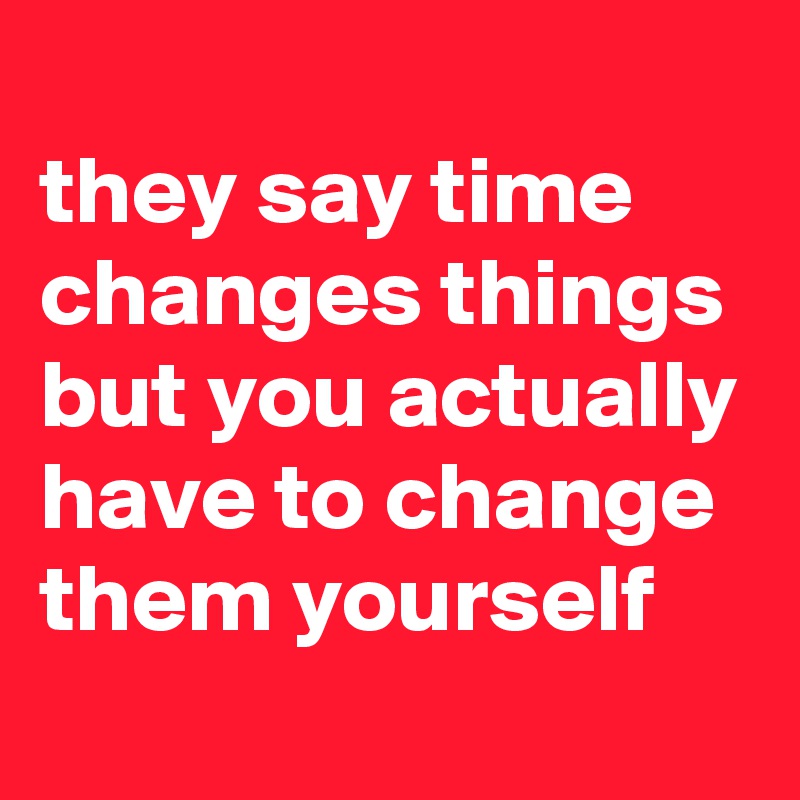 
they say time changes things but you actually have to change them yourself
