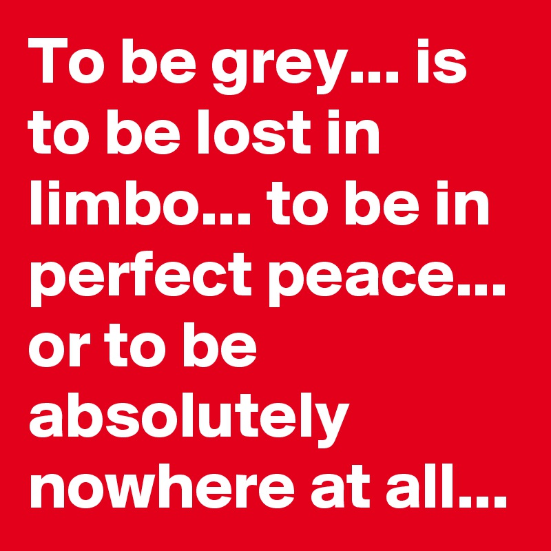 To be grey... is to be lost in  limbo... to be in perfect peace... or to be absolutely nowhere at all... 