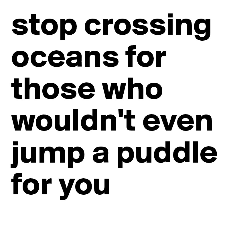 stop crossing oceans for those who wouldn't even jump a puddle for you 