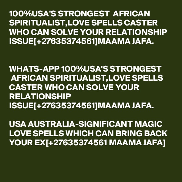 100%USA'S STRONGEST  AFRICAN SPIRITUALIST,LOVE SPELLS CASTER WHO CAN SOLVE YOUR RELATIONSHIP ISSUE[+27635374561]MAAMA JAFA.  


WHATS-APP 100%USA'S STRONGEST  AFRICAN SPIRITUALIST,LOVE SPELLS CASTER WHO CAN SOLVE YOUR RELATIONSHIP ISSUE[+27635374561]MAAMA JAFA.

USA AUSTRALIA-SIGNIFICANT MAGIC LOVE SPELLS WHICH CAN BRING BACK YOUR EX[+27635374561 MAAMA JAFA]