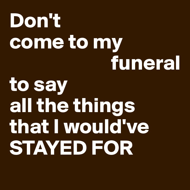 Don't 
come to my 
                        funeral 
to say 
all the things 
that I would've     STAYED FOR 