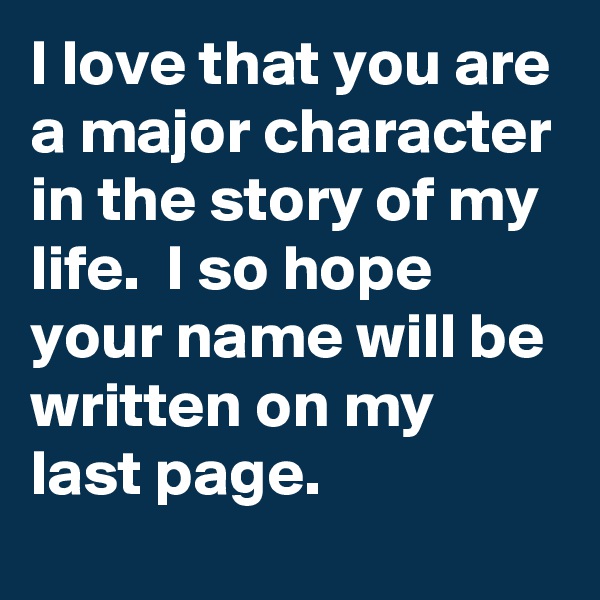 I love that you are a major character in the story of my life.  I so hope your name will be written on my last page.